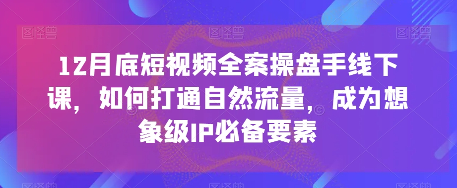 12月底短视频全案操盘手线下课,如何打通自然流量,成为想象级IP必备要素-致富资源库