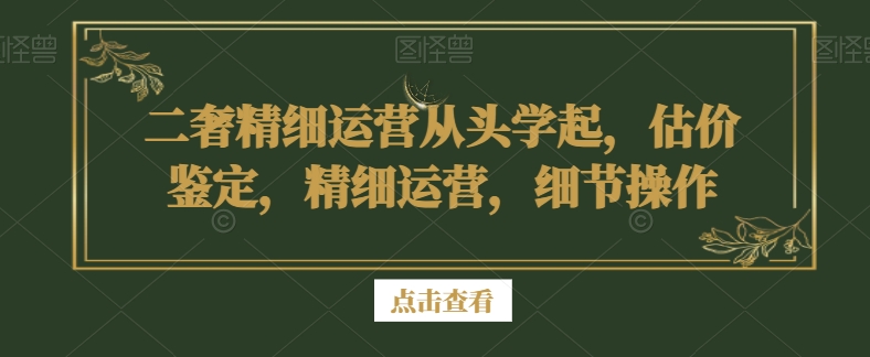 二奢精细运营从头学起，估价鉴定，精细运营，细节操作-致富资源库
