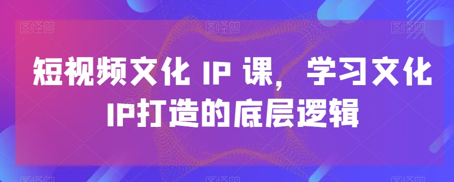 短视频文化IP课,学习文化IP打造的底层逻辑-致富资源库