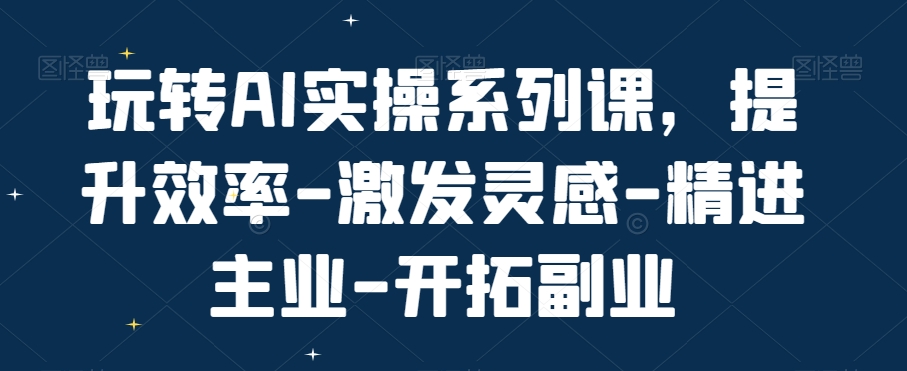 玩转AI实操系列课,提升效率-激发灵感-精进主业-开拓副业-致富资源库