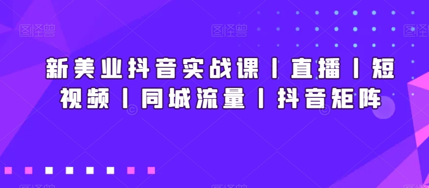 新美业抖音实战课丨直播丨短视频丨同城流量丨抖音矩阵-致富资源库