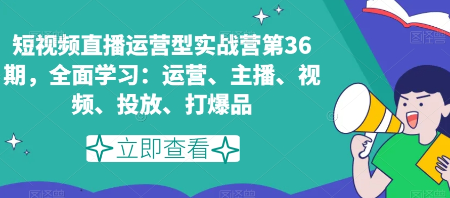 短视频直播运营型实战营第36期，全面学习：运营、主播、视频、投放、打爆品-致富资源库
