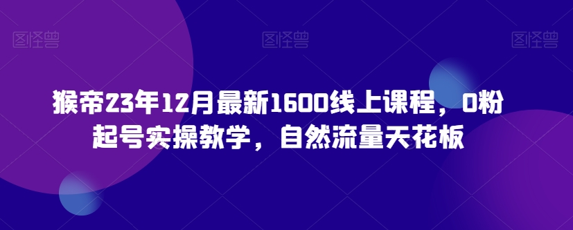 猴帝23年12月最新1600线上课程，0粉起号实操教学，自然流量天花板-致富资源库