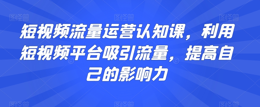 短视频流量运营认知课,利用短视频平台吸引流量,提高自己的影响力-致富资源库