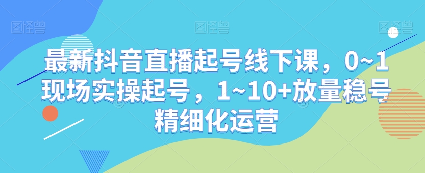 最新抖音直播起号线下课,0~1现场实操起号,1~10+放量稳号精细化运营-致富资源库