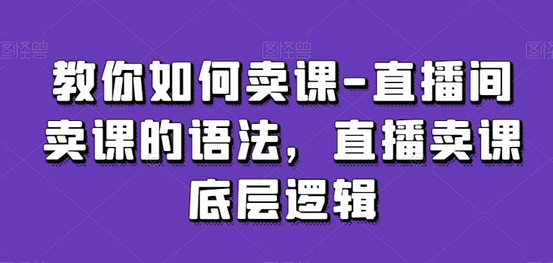 教你如何卖课-直播间卖课的语法,直播卖课底层逻辑-致富资源库