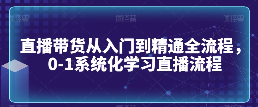 直播带货从入门到精通全流程,0-1系统化学习直播流程-致富资源库
