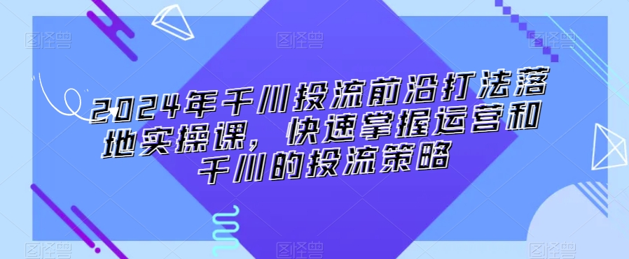 2024年千川投流前沿打法落地实操课，快速掌握运营和千川的投流策略-致富资源库