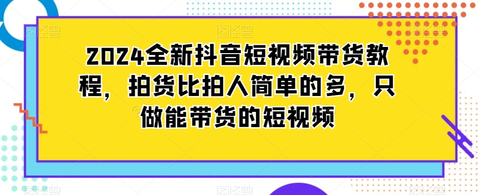2024全新抖音短视频带货教程,拍货比拍人简单的多,只做能带货的短视频-致富资源库