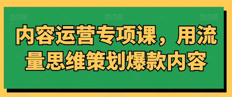 内容运营专项课,用流量思维策划爆款内容-致富资源库