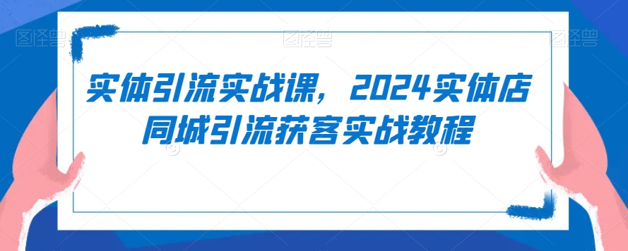 实体引流实战课,2024实体店同城引流获客实战教程-致富资源库