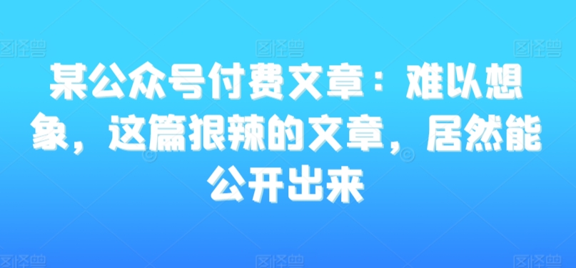 某公众号付费文章:难以想象,这篇狠辣的文章,居然能公开出来-致富资源库