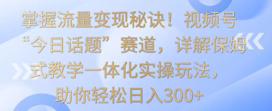 掌握流量变现秘诀!视频号“今日话题”赛道,详解保姆式教学一体化实操玩法,助你轻松日入300+【揭秘】-致富资源库