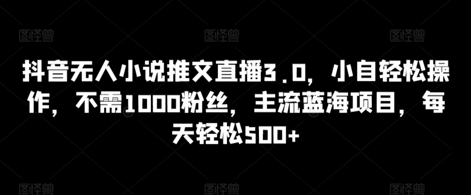 抖音无人小说推文直播3.0，小自轻松操作，不需1000粉丝，主流蓝海项目，每天轻松500+【揭秘】-致富资源库