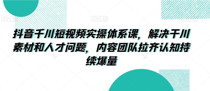 抖音千川短视频实操体系课，解决干川素材和人才问题，内容团队拉齐认知持续爆量-致富资源库
