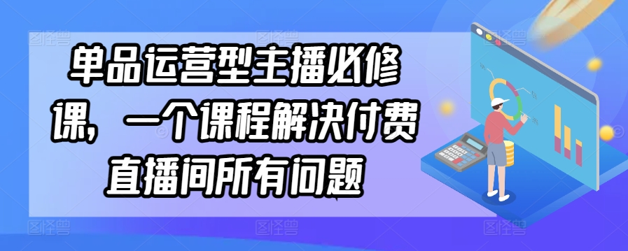 单品运营型主播必修课,一个课程解决付费直播间所有问题-致富资源库