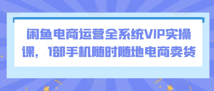 闲鱼电商运营全系统VIP实操课,1部手机随时随地电商卖货-致富资源库