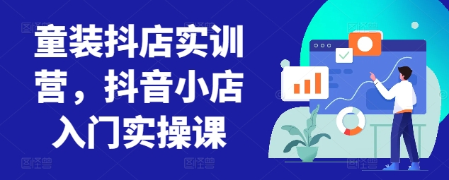 童装抖店实训营,抖音小店入门实操课-致富资源库
