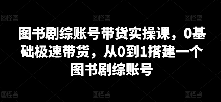 图书剧综账号带货实操课,0基础极速带货,从0到1搭建一个图书剧综账号-致富资源库