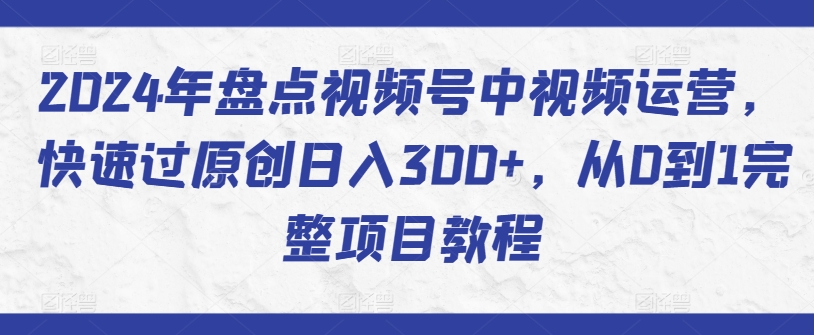 2024年盘点视频号中视频运营,快速过原创日入300+,从0到1完整项目教程-致富资源库