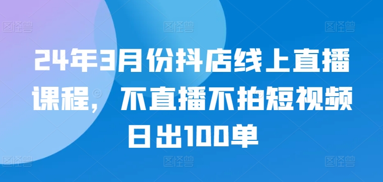 24年3月份抖店线上直播课程,不直播不拍短视频日出100单-致富资源库