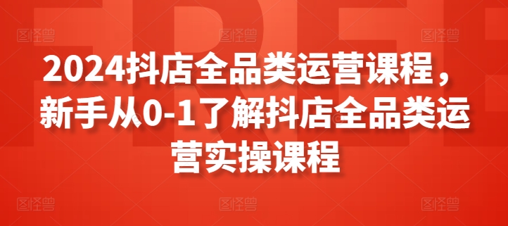 2024抖店全品类运营课程,新手从0-1了解抖店全品类运营实操课程-致富资源库