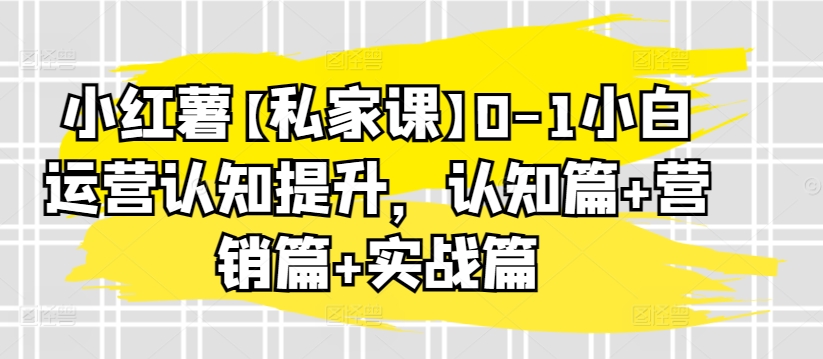 小红薯【私家课】0-1小白运营认知提升,认知篇+营销篇+实战篇-致富资源库