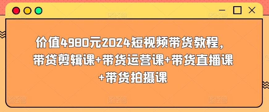 价值4980元2024短视频带货教程,带贷剪辑课+带货运营课+带货直播课+带货拍摄课-致富资源库