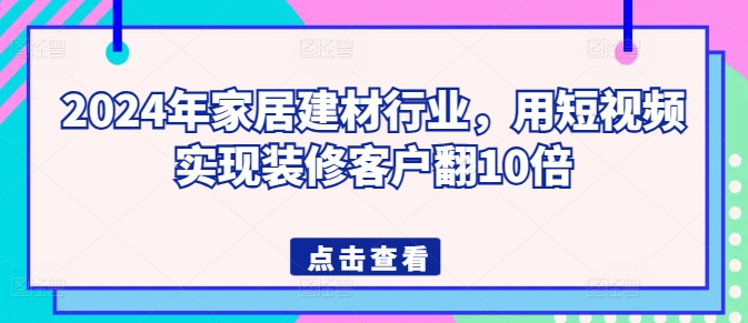 2024年家居建材行业,用短视频实现装修客户翻10倍-致富资源库