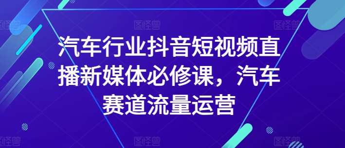 汽车行业抖音短视频直播新媒体必修课,汽车赛道流量运营-致富资源库