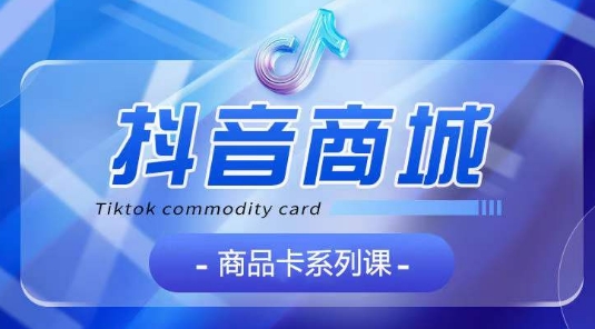 抖音商品卡系列课程，大模块【认知】【基础】【运营】【玩法】系统教学-致富资源库