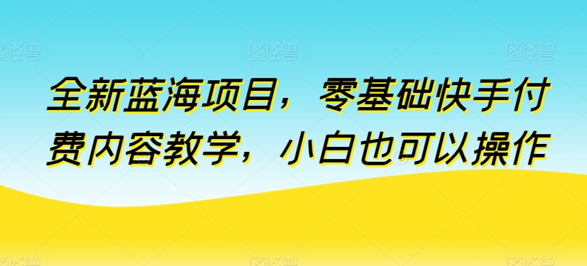 全新蓝海项目，零基础快手付费内容教学，小白也可以操作【揭秘】-致富资源库
