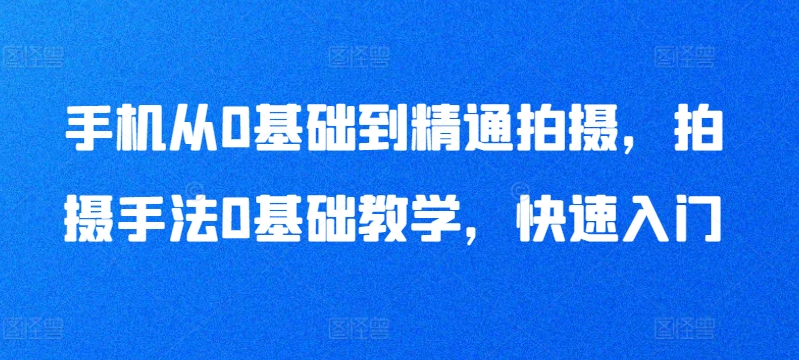 手机从0基础到精通拍摄,拍摄手法0基础教学,快速入门-致富资源库
