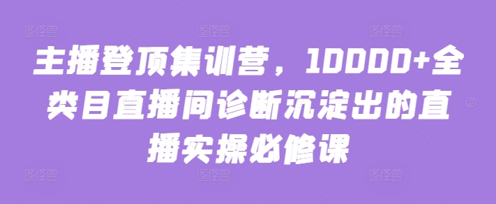 主播登顶集训营,10000+全类目直播间诊断沉淀出的直播实操必修课-致富资源库