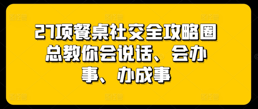 27项餐桌社交全攻略圈总教你会说话、会办事、办成事-致富资源库