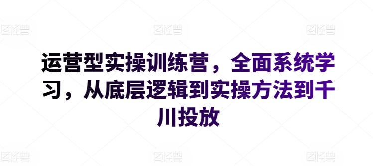运营型实操训练营,全面系统学习,从底层逻辑到实操方法到千川投放-致富资源库
