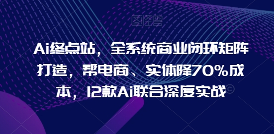 Ai终点站,全系统商业闭环矩阵打造,帮电商、实体降70%成本,12款Ai联合深度实战-致富资源库