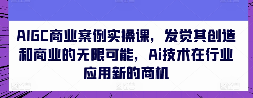 AIGC商业案例实操课,发觉其创造和商业的无限可能,Ai技术在行业应用新的商机-致富资源库