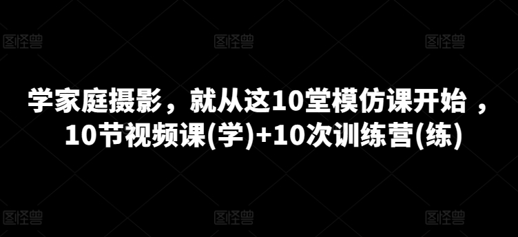 学家庭摄影,就从这10堂模仿课开始 ,10节视频课(学)+10次训练营(练)-致富资源库