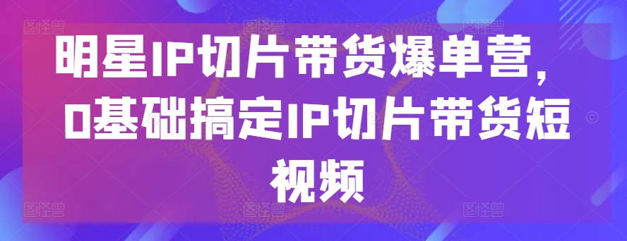 明星IP切片带货爆单营,0基础搞定IP切片带货短视频-致富资源库