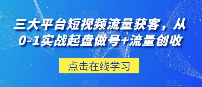 三大平台短视频流量获客，从0-1实战起盘做号+流量创收-致富资源库