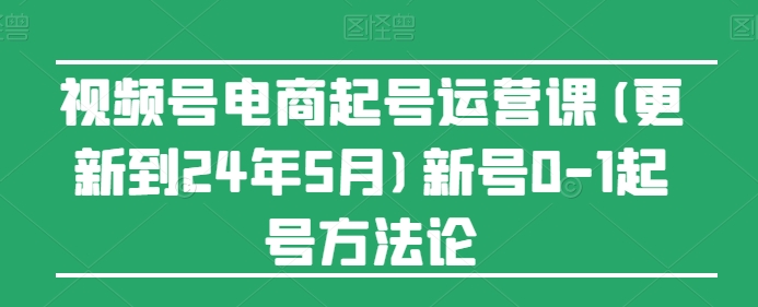 视频号电商起号运营课(更新到24年5月)新号0-1起号方法论-致富资源库
