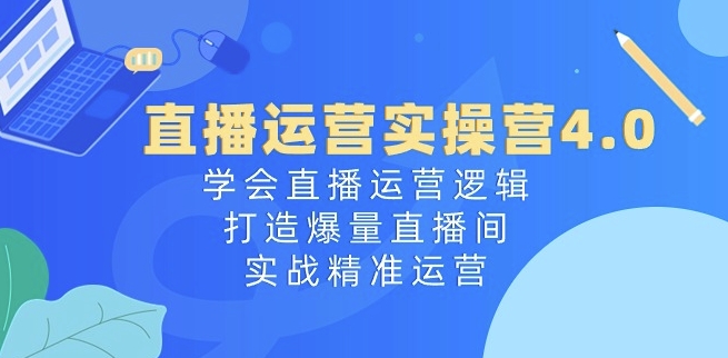 直播运营实操营4.0：学会直播运营逻辑，打造爆量直播间，实战精准运营-致富资源库