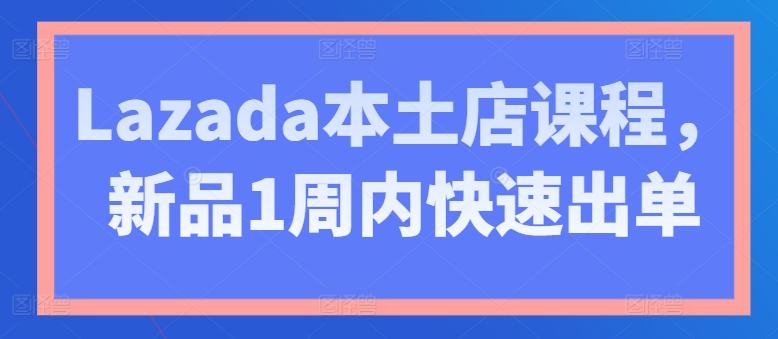 Lazada本土店课程，新品1周内快速出单-致富资源库