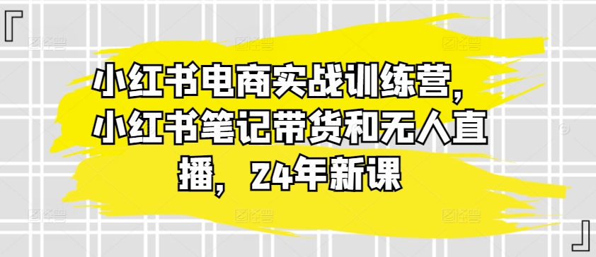 小红书电商实战训练营,小红书笔记带货和无人直播,24年新课-致富资源库