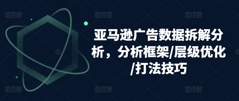 亚马逊广告数据拆解分析,分析框架/层级优化/打法技巧-致富资源库