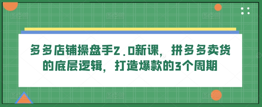 多多店铺操盘手2.0新课,拼多多卖货的底层逻辑,打造爆款的3个周期-致富资源库