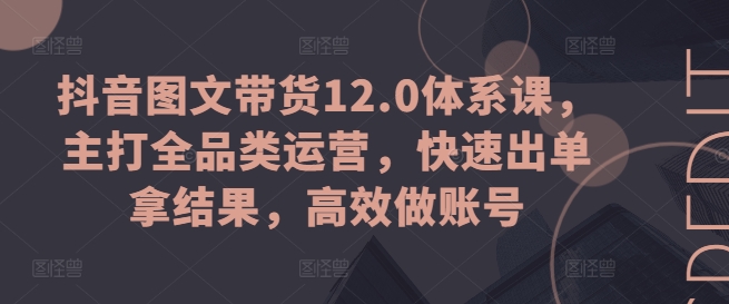 抖音图文带货12.0体系课,主打全品类运营,快速出单拿结果,高效做账号-致富资源库