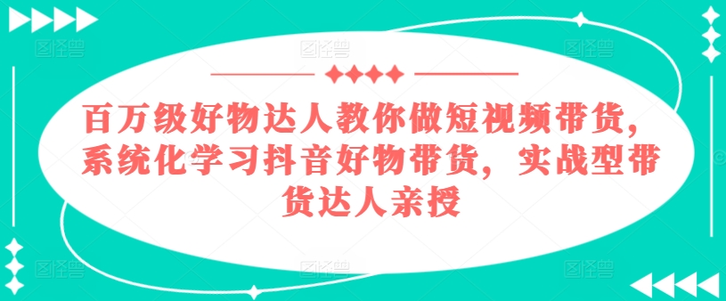 百万级好物达人教你做短视频带货，系统化学习抖音好物带货，实战型带货达人亲授-致富资源库