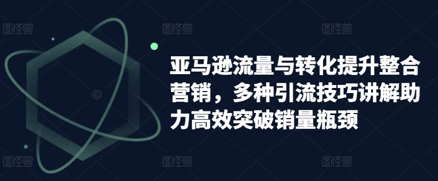 亚马逊流量与转化提升整合营销,多种引流技巧讲解助力高效突破销量瓶颈-致富资源库